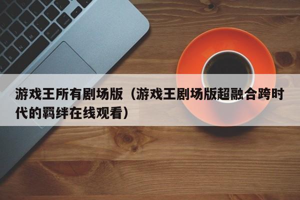 游戏王所有剧场版（游戏王剧场版超融合跨时代的羁绊在线观看）