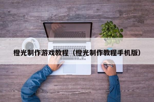 橙光制作游戏教程（橙光制作教程手机版）