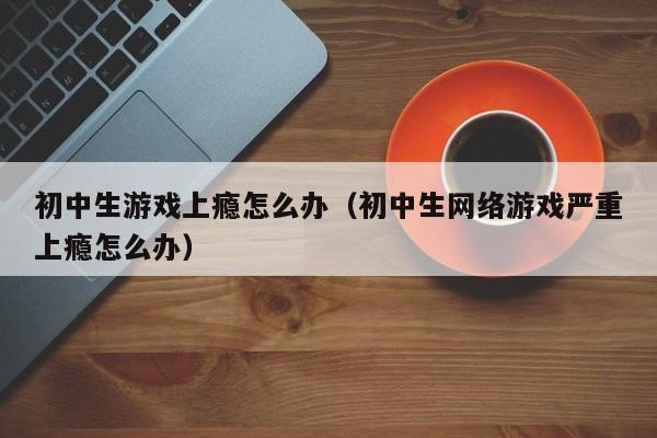 初中生游戏上瘾怎么办（初中生网络游戏严重上瘾怎么办）