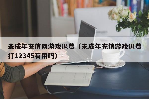 未成年充值网游戏退费（未成年充值游戏退费打12345有用吗）