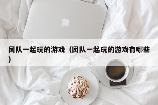 团队一起玩的游戏（团队一起玩的游戏有哪些）