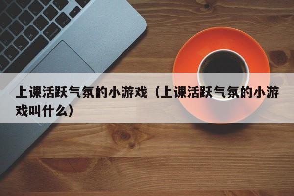 上课活跃气氛的小游戏（上课活跃气氛的小游戏叫什么）