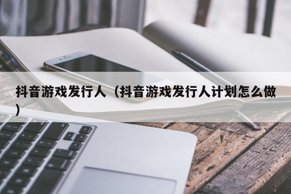 抖音游戏发行人（抖音游戏发行人计划怎么做）