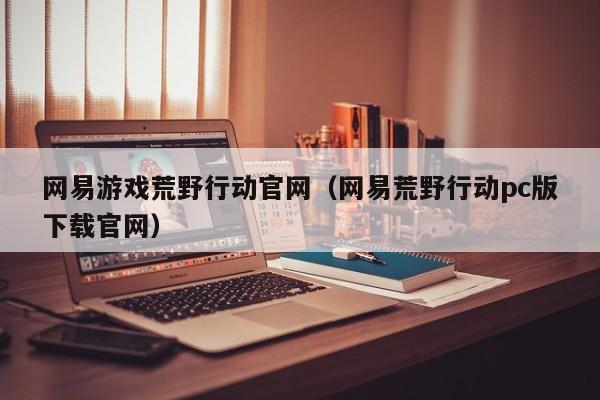 网易游戏荒野行动官网（网易荒野行动pc版下载官网）