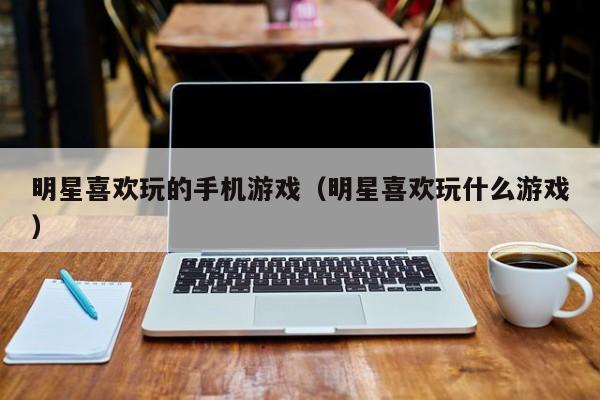 明星喜欢玩的手机游戏(明星喜欢玩什么游戏)