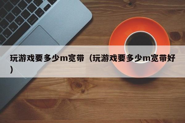 玩游戏要多少m宽带(玩游戏要多少m宽带好)