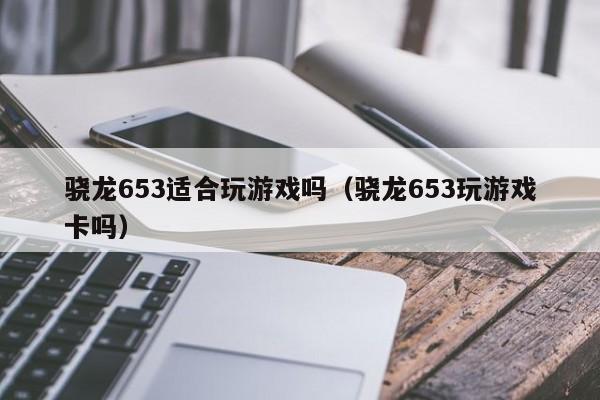 骁龙653适合玩游戏吗(骁龙653玩游戏卡吗)