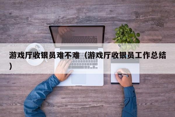 游戏厅收银员难不难(游戏厅收银员工作总结)