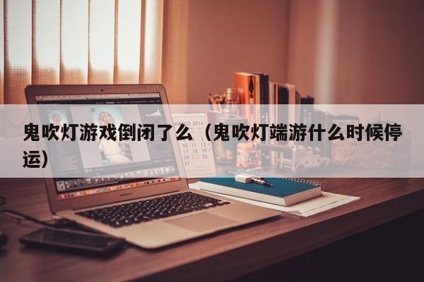 鬼吹灯游戏倒闭了么(鬼吹灯端游什么时候停运)