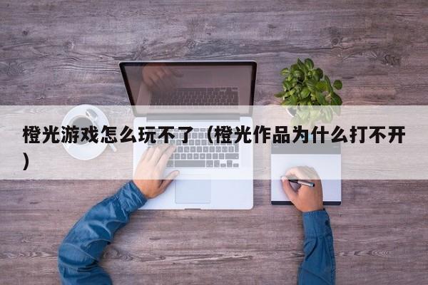 橙光游戏怎么玩不了(橙光作品为什么打不开)