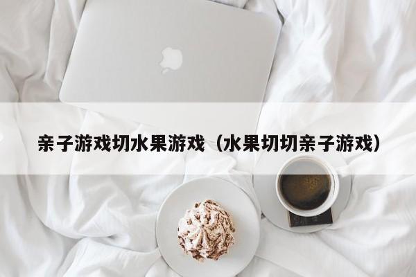 亲子游戏切水果游戏(水果切切亲子游戏)