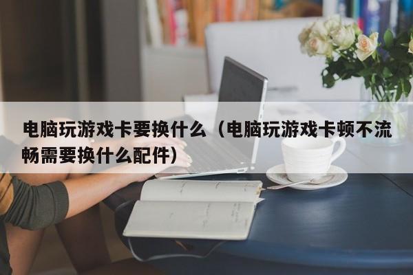 电脑玩游戏卡要换什么(电脑玩游戏卡顿不流畅需要换什么配件)