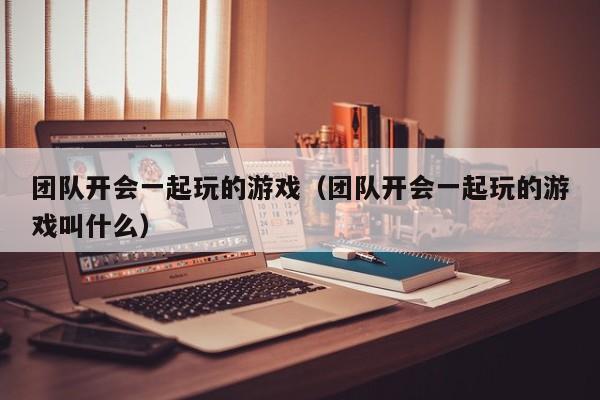 团队开会一起玩的游戏(团队开会一起玩的游戏叫什么)