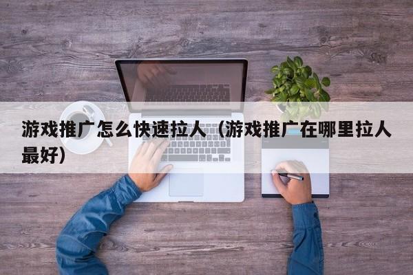 游戏推广怎么快速拉人(游戏推广在哪里拉人最好)