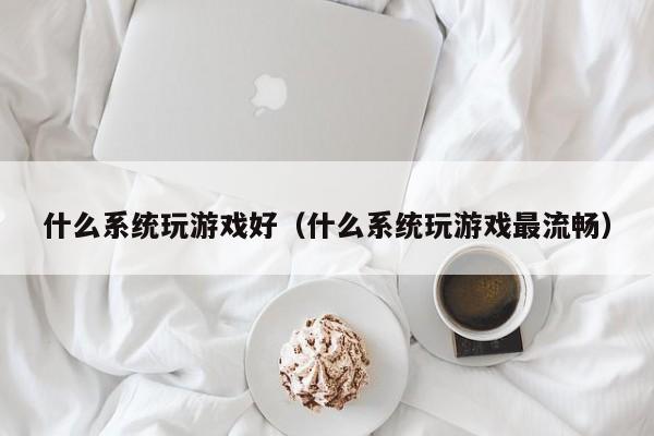 什么系统玩游戏好(什么系统玩游戏最流畅)