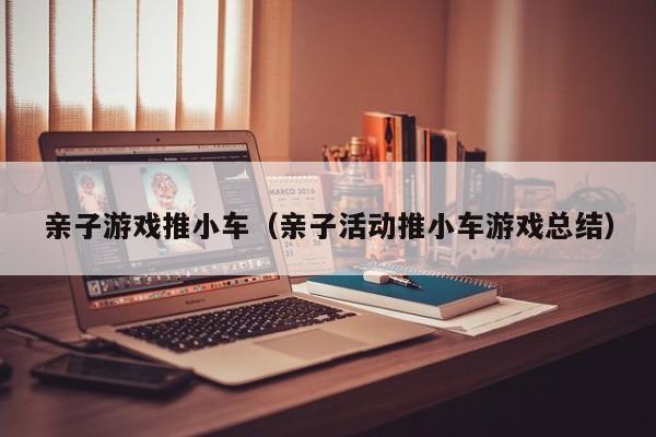 亲子游戏推小车(亲子活动推小车游戏总结)