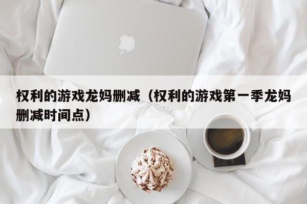 权利的游戏龙妈删减(权利的游戏第一季龙妈删减时间点)