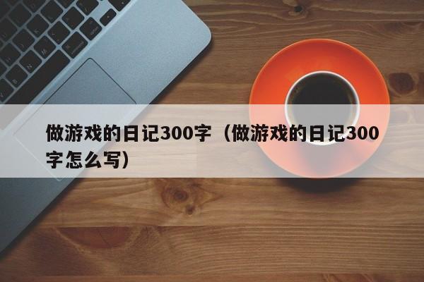 做游戏的日记300字(做游戏的日记300字怎么写)