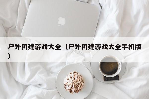 户外团建游戏大全(户外团建游戏大全手机版)