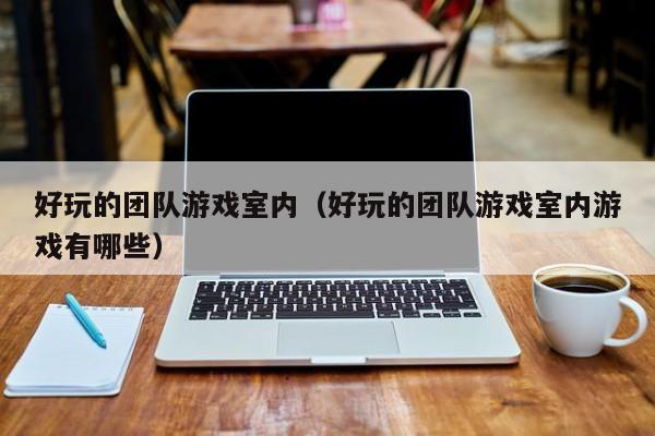 好玩的团队游戏室内(好玩的团队游戏室内游戏有哪些)