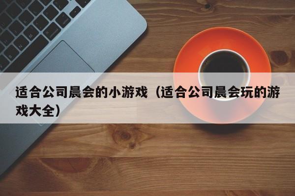 适合公司晨会的小游戏(适合公司晨会玩的游戏大全)