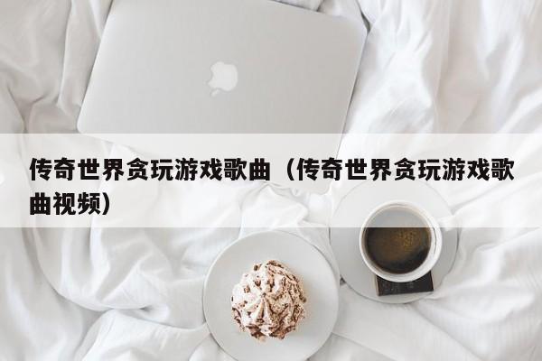 传奇世界贪玩游戏歌曲(传奇世界贪玩游戏歌曲视频)