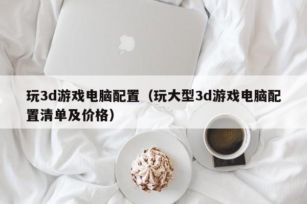玩3d游戏电脑配置(玩大型3d游戏电脑配置清单及价格)