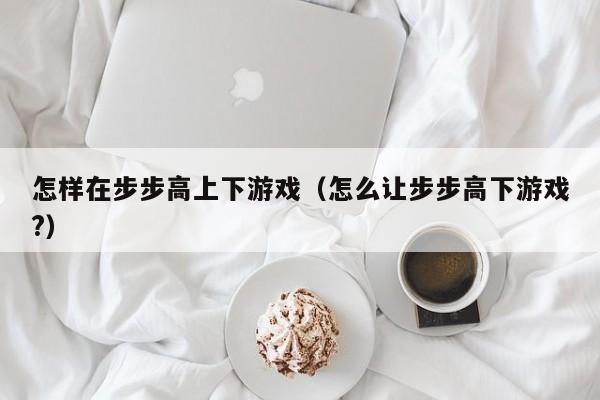 怎样在步步高上下游戏(怎么让步步高下游戏?)