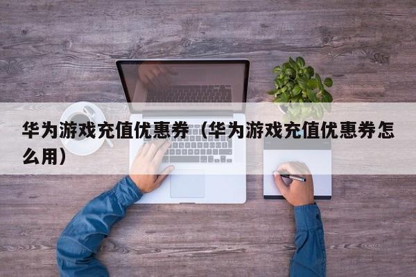 华为游戏充值优惠券(华为游戏充值优惠券怎么用)