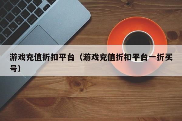 游戏充值折扣平台(游戏充值折扣平台一折买号)
