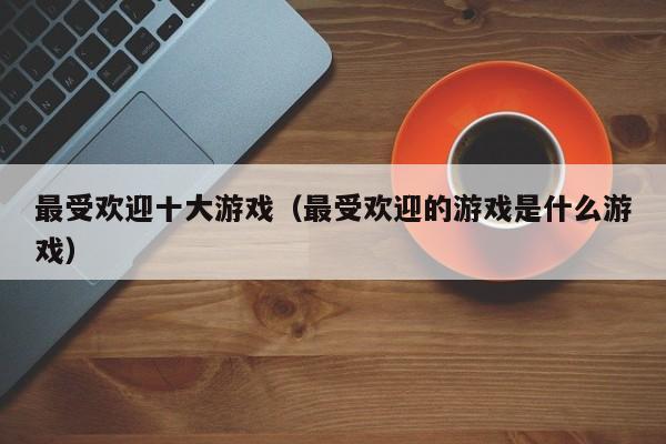 最受欢迎十大游戏(最受欢迎的游戏是什么游戏)