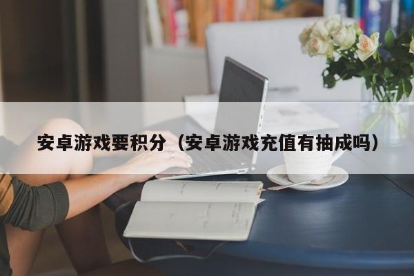 安卓游戏要积分(安卓游戏充值有抽成吗)