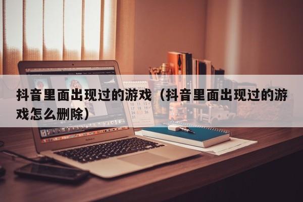 抖音里面出现过的游戏（抖音里面出现过的游戏怎么删除）