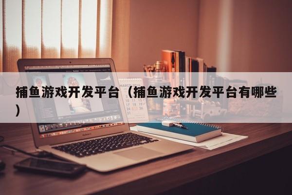 捕鱼游戏开发平台（捕鱼游戏开发平台有哪些）