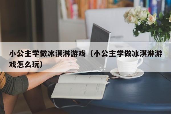 小公主学做冰淇淋游戏（小公主学做冰淇淋游戏怎么玩）
