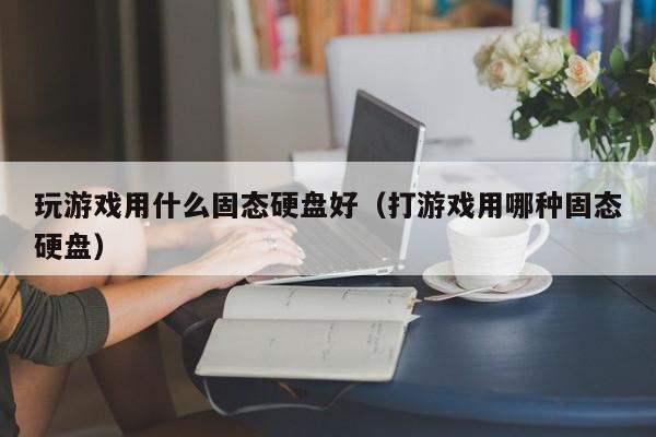 玩游戏用什么固态硬盘好(打游戏用哪种固态硬盘)