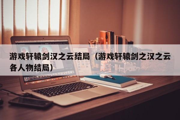 游戏轩辕剑汉之云结局(游戏轩辕剑之汉之云各人物结局)