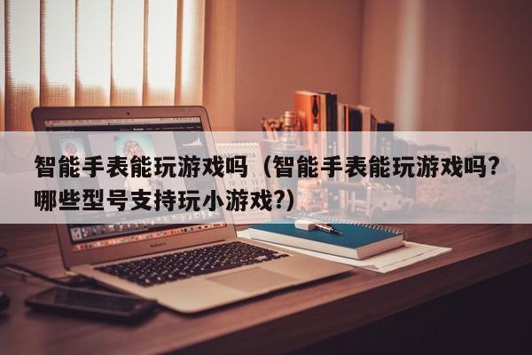 智能手表能玩游戏吗(智能手表能玩游戏吗?哪些型号支持玩小游戏?)