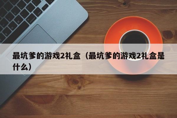 最坑爹的游戏2礼盒(最坑爹的游戏2礼盒是什么)