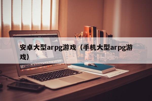 安卓大型arpg游戏(手机大型arpg游戏)