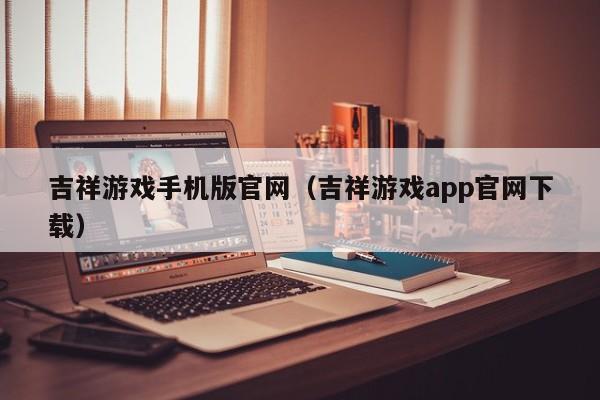 吉祥游戏手机版官网(吉祥游戏app官网下载)