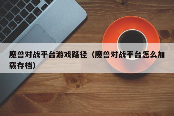 魔兽对战平台游戏路径(魔兽对战平台怎么加载存档)