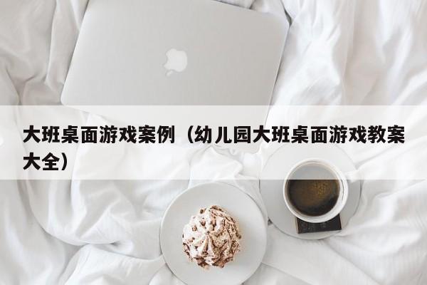 大班桌面游戏案例(幼儿园大班桌面游戏教案大全)