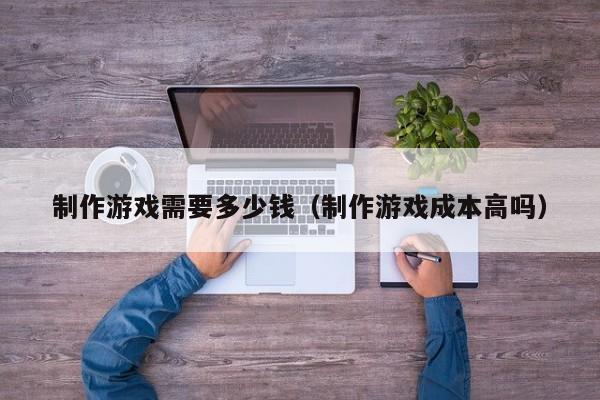 制作游戏需要多少钱(制作游戏成本高吗)