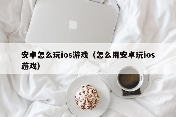安卓怎么玩ios游戏(怎么用安卓玩ios游戏)