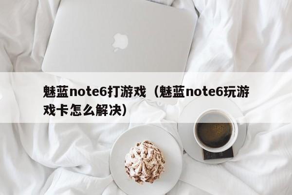 魅蓝note6打游戏(魅蓝note6玩游戏卡怎么解决)