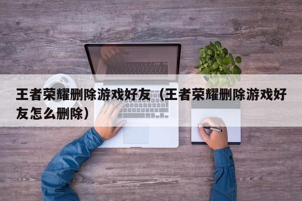 王者荣耀删除游戏好友(王者荣耀删除游戏好友怎么删除)