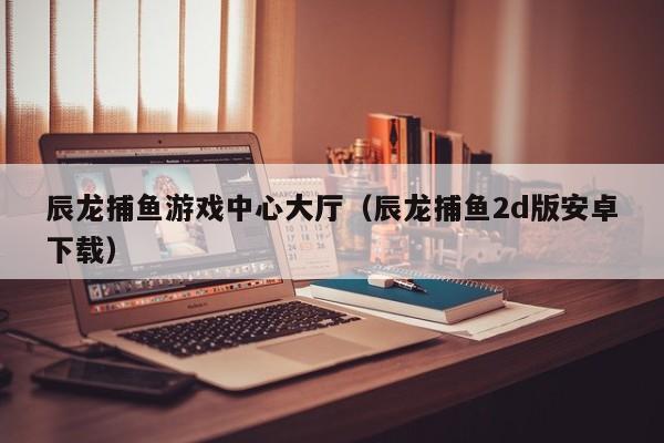 辰龙捕鱼游戏中心大厅（辰龙捕鱼2d版安卓下载）