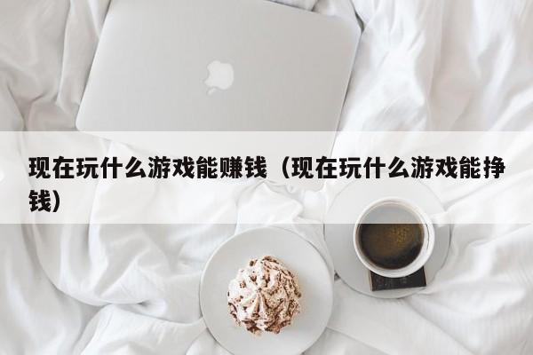 现在玩什么游戏能赚钱（现在玩什么游戏能挣钱）