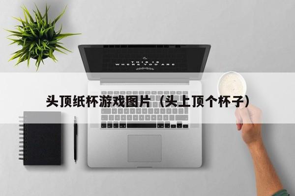头顶纸杯游戏图片（头上顶个杯子）